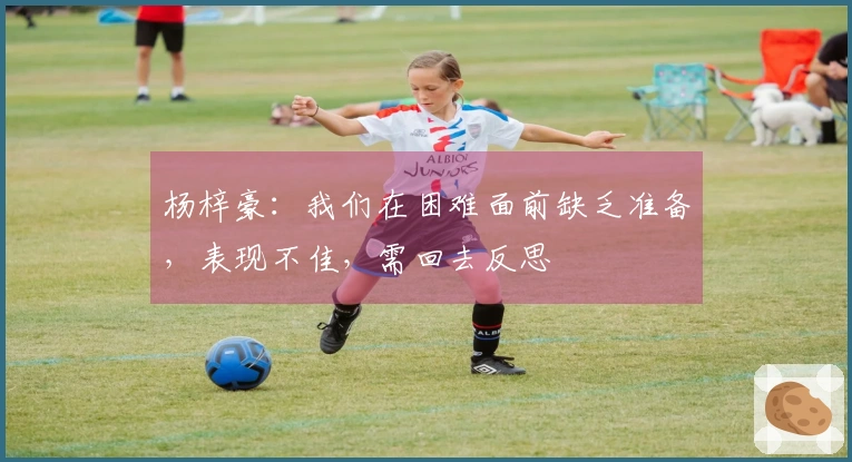 杨梓豪：我们在困难面前缺乏准备，表现不佳，需回去反思