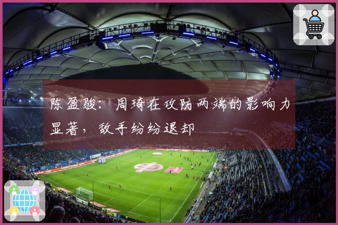 陈盈骏：周琦在攻防两端的影响力显著，敌手纷纷退却