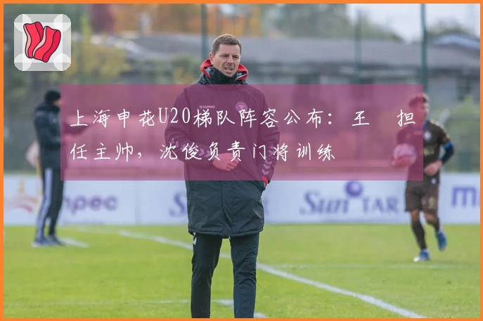 上海申花U20梯队阵容公布：王赟担任主帅，沈俊负责门将训练