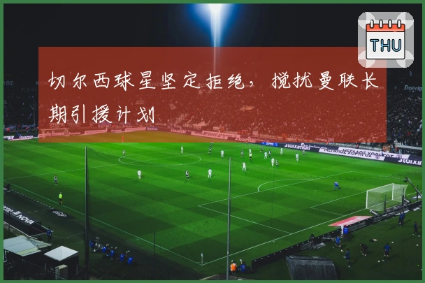 切尔西球星坚定拒绝，搅扰曼联长期引援计划