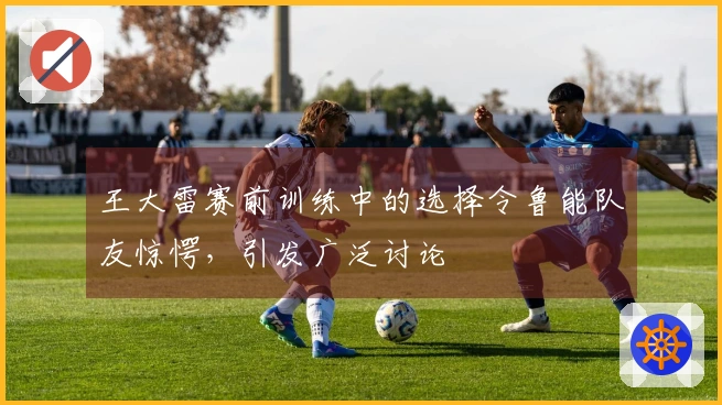 王大雷赛前训练中的选择令鲁能队友惊愕，引发广泛讨论