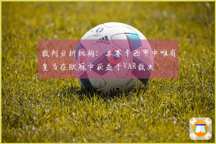 裁判分析机构：本赛季西甲中唯有皇马在欧冠中获益于VAR裁决