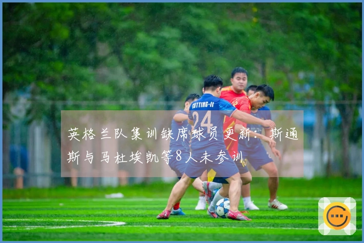 英格兰队集训缺席球员更新：斯通斯与马杜埃凯等8人未参训