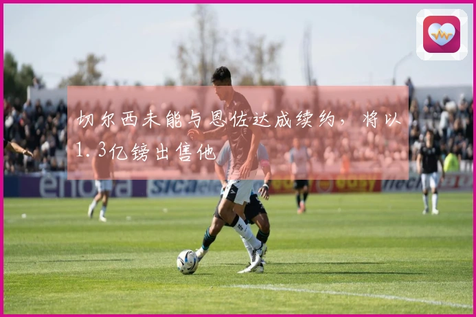 切尔西未能与恩佐达成续约，将以1.3亿镑出售他