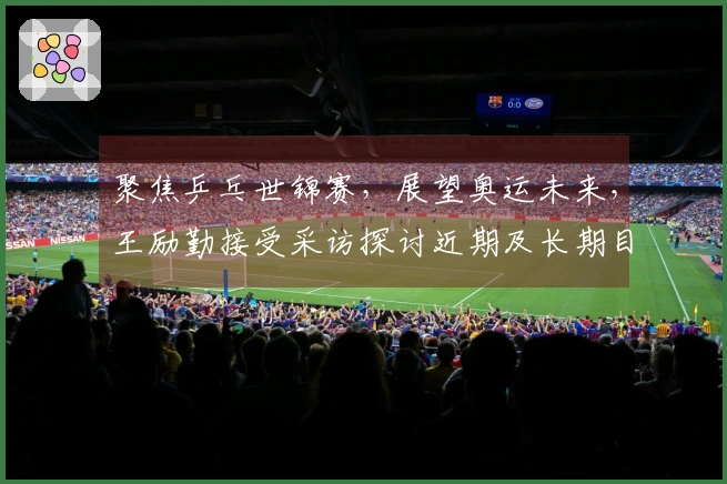 聚焦乒乓世锦赛，展望奥运未来，王励勤接受采访探讨近期及长期目标