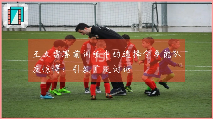 王大雷赛前训练中的选择令鲁能队友惊愕，引发广泛讨论