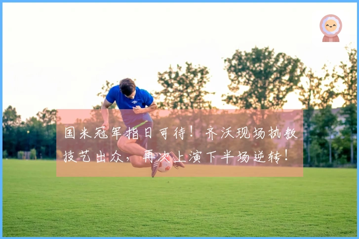 国米冠军指日可待！齐沃现场执教技艺出众，再次上演下半场逆转！