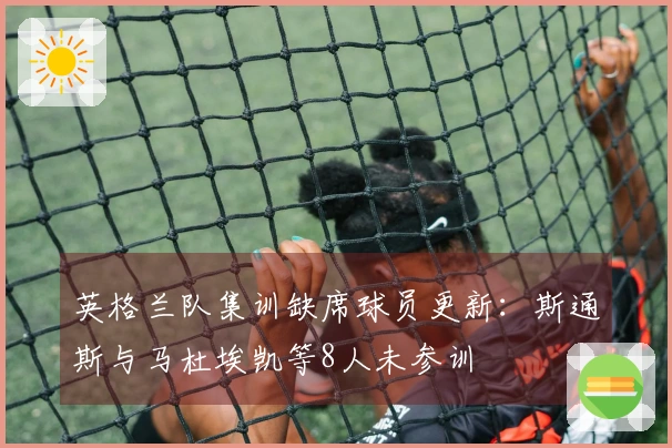 英格兰队集训缺席球员更新：斯通斯与马杜埃凯等8人未参训