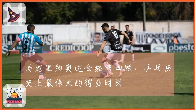 马龙里约奥运会经典回顾，乒乓历史上最伟大的得分时刻