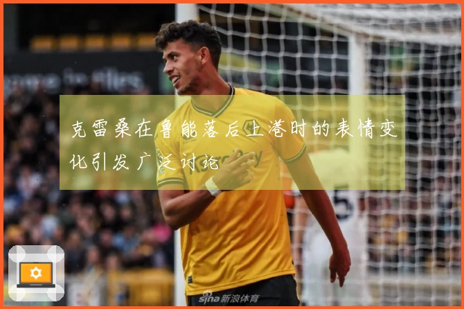 克雷桑在鲁能落后上港时的表情变化引发广泛讨论