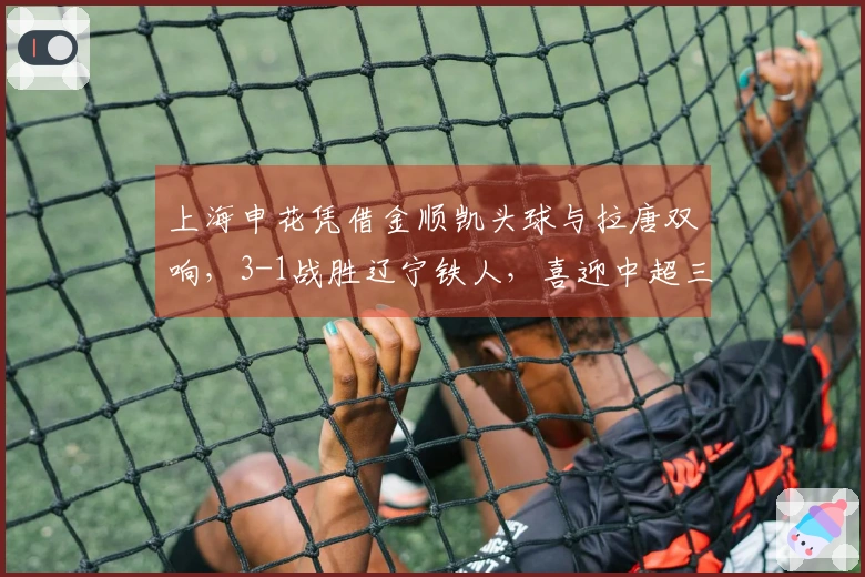 上海申花凭借金顺凯头球与拉唐双响，3-1战胜辽宁铁人，喜迎中超三连胜