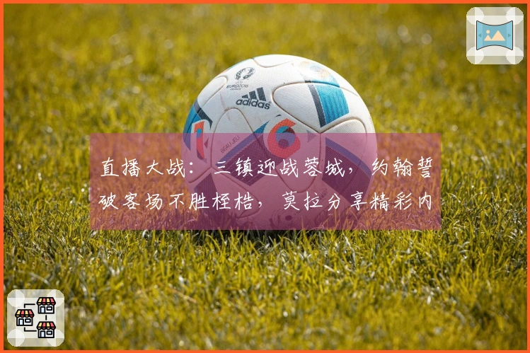 直播大战：三镇迎战蓉城，约翰誓破客场不胜桎梏，莫拉分享精彩内容