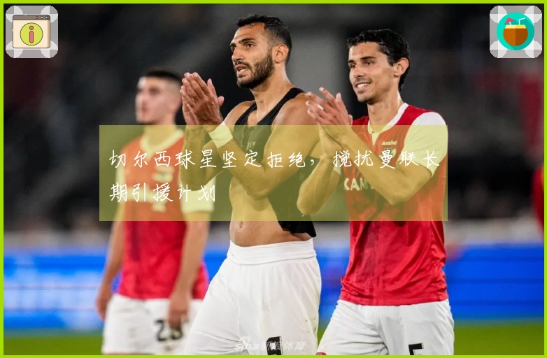 切尔西球星坚定拒绝，搅扰曼联长期引援计划