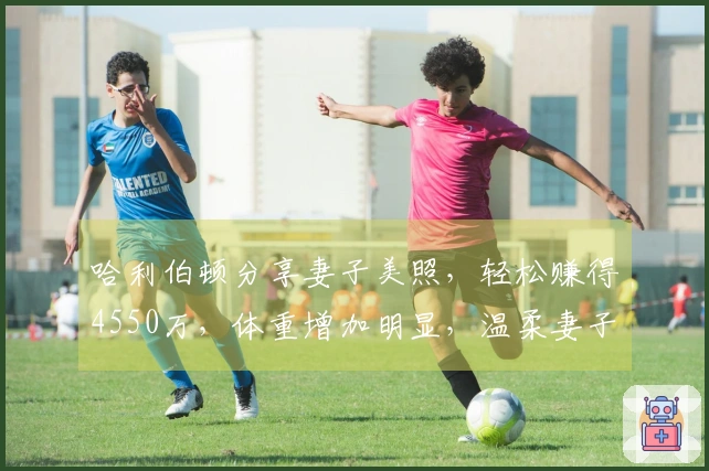 哈利伯顿分享妻子美照，轻松赚得4550万，体重增加明显，温柔妻子悉心照料