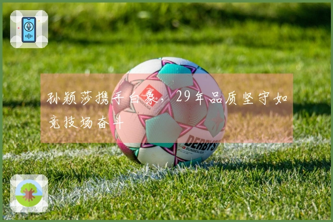 孙颖莎携手白象，29年品质坚守如竞技场奋斗