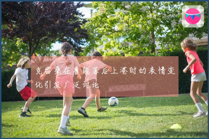 克雷桑在鲁能落后上港时的表情变化引发广泛讨论