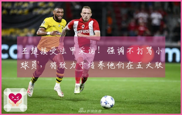 王楚接受法甲采访！强调不打骂小球员，将致力于培养他们在五大联赛的扎根