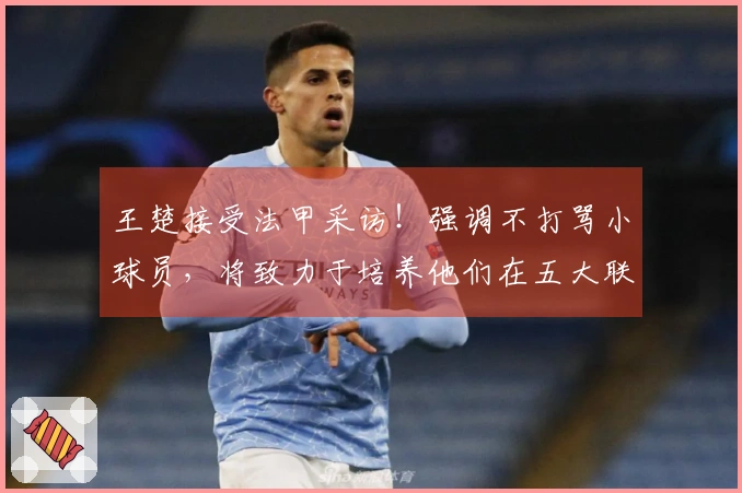 王楚接受法甲采访！强调不打骂小球员，将致力于培养他们在五大联赛的扎根